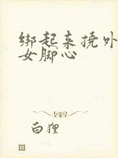 绑起来挠外国美女脚心