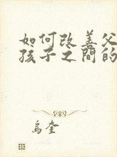 如何改善父母与孩子之间的关系