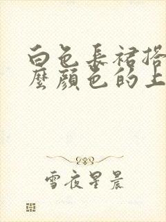 白色长裙搭配什么颜色的上衣好看