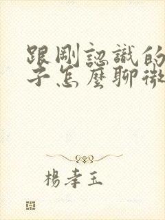 跟刚认识的女孩子怎么聊微信