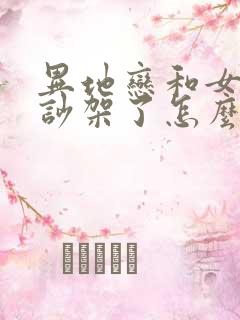 异地恋和女朋友吵架了怎么解决问题