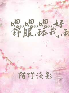 嗯,嗯,嗯,好舒服,舔我,舔我np