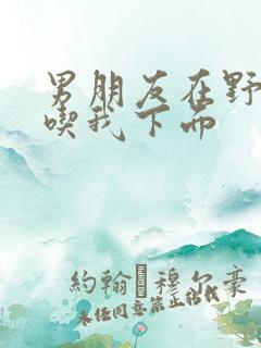 男朋友在野外猛吃我下面