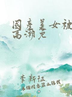 国产美女被爽到高潮免