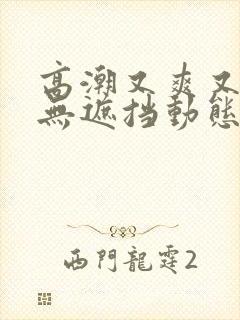 高潮又爽又黄又无遮挡动态图