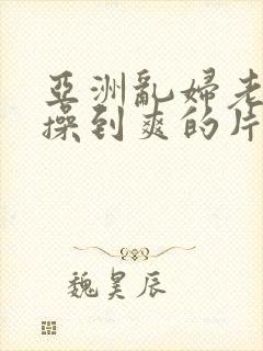 亚洲乱妇老熟女操到爽的片