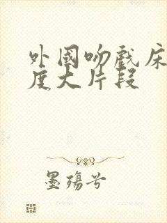 外国吻戏床戏尺度大片段