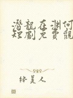 潜龙在渊何健麒短剧免费观看全集