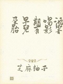 孕早期喝酒了对胎儿有影响吗