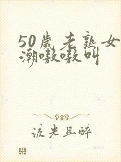 50岁老熟女高潮嗷嗷叫