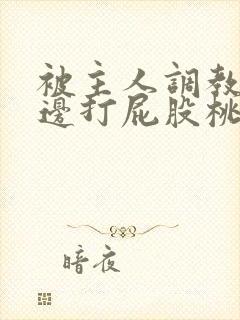 被主人调教边c边打屁股桃子