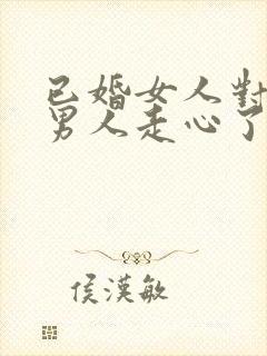 已婚女人对已婚男人走心了的表现