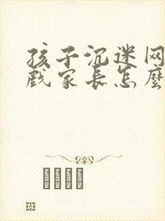 孩子沉迷网络游戏家长怎么处理