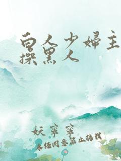 白人少妇主动求操黑人