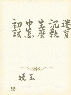 初中生沉迷游戏该怎么教育