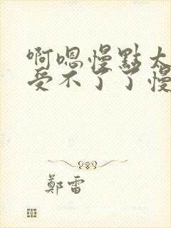 啊嗯慢点太大了受不了了慢点轻点