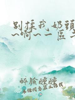 别揉我奶头~嗯~啊~一区二区三区