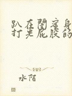 趴在闺蜜身上被打光屁股的