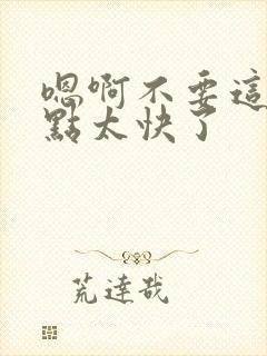 嗯啊不要这样轻点太快了