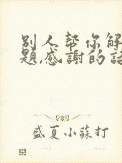 别人帮你解决问题,感谢的话怎么说