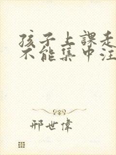 孩子上课走神儿不能集中注意力