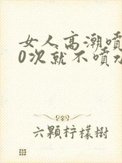 女人高潮喷水10次就不喷水了