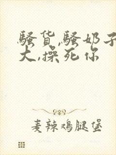 骚货,骚奶子真大,操死你