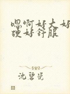 嗯啊好大好粗好硬好舒服