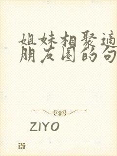 姐妹相聚适合发朋友圈的句子