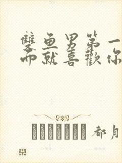 双鱼男第一次见面就喜欢你的表现