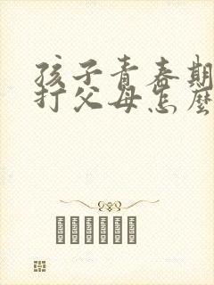 孩子青春期叛逆打父母怎么办