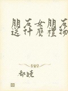 朋友女朋友生日送什么礼物比较好