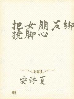 把女朋友绑起来挠脚心