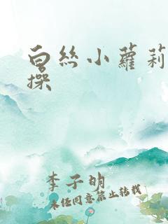 白丝小萝莉被爆操