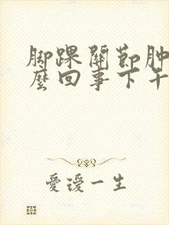 脚踝关节肿是怎么回事下午.晚上肿早晨消肿