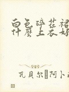 白色碎花裙搭配什么上衣好看