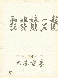 和姐妹一起出去玩发朋友圈的句子