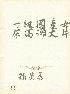 一级国产女人叫床高潮大片免费