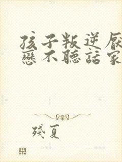 孩子叛逆厌学早恋不听话家长如何做