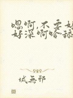 嗯啊,不要好大好深啊哈舔啊