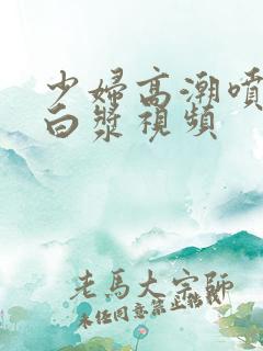 少妇高潮喷水流白浆视频