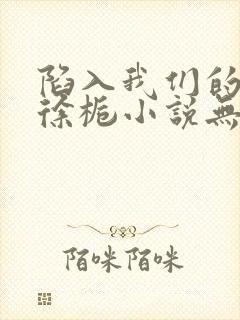 陷入我们的热恋徐栀小说无删减版