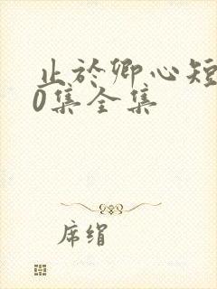 止于卿心短剧40集全集