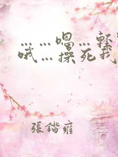 ……嗯…轻点…哦…操死我了…啊…