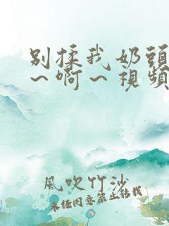 别揉我奶头～嗯～啊～视频