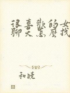 很喜欢的女孩子聊天怎么找话题