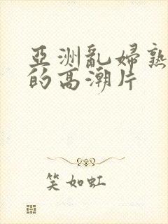 亚洲乱妇熟女爽的高潮片