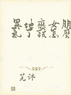 异地恋女朋友生气了该怎么如何去哄她开心