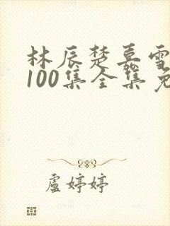 林辰楚嘉雪短剧100集全集免费听