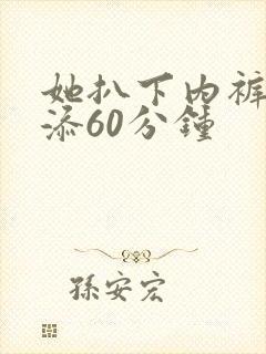 她扒下内裤让我添60分钟